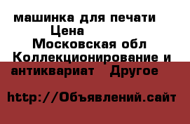 машинка для печати  › Цена ­ 1 500 - Московская обл. Коллекционирование и антиквариат » Другое   